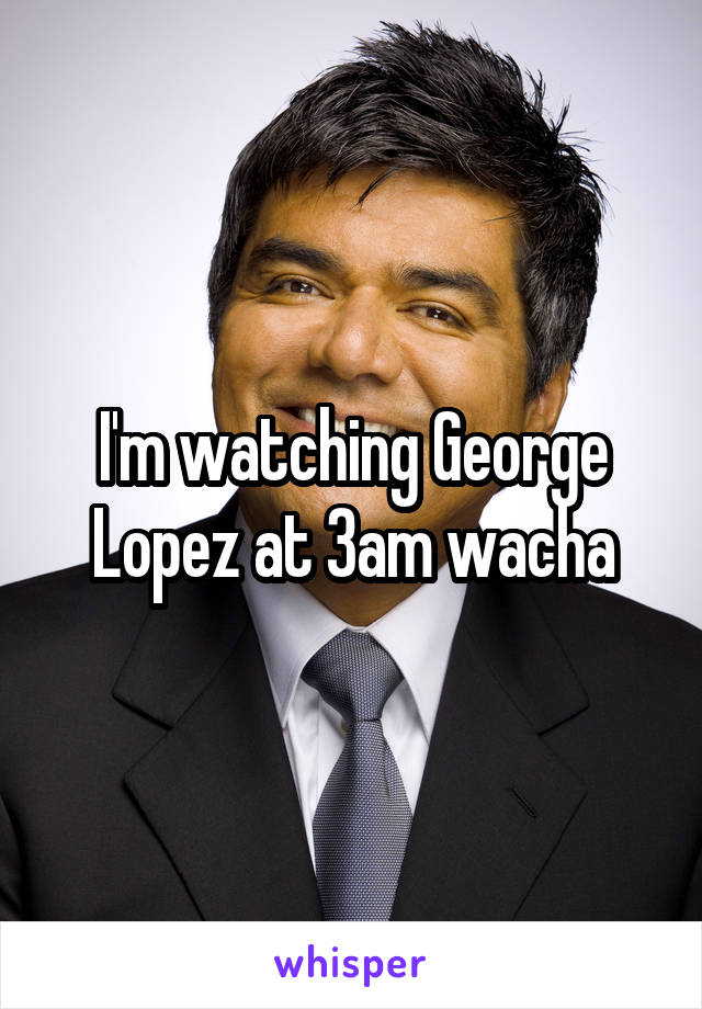 I'm watching George Lopez at 3am wacha