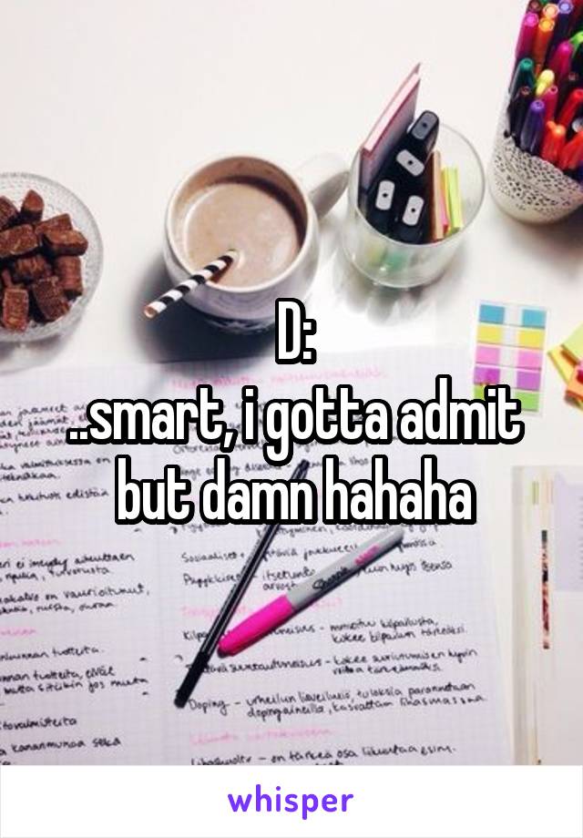 D:
..smart, i gotta admit but damn hahaha