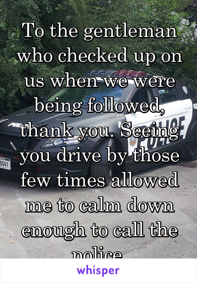 To the gentleman who checked up on us when we were being followed, thank you. Seeing you drive by those few times allowed me to calm down enough to call the police 