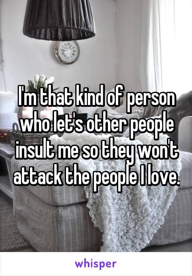 I'm that kind of person who let's other people insult me so they won't attack the people I love.