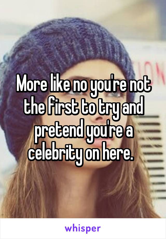 More like no you're not the first to try and pretend you're a celebrity on here.  