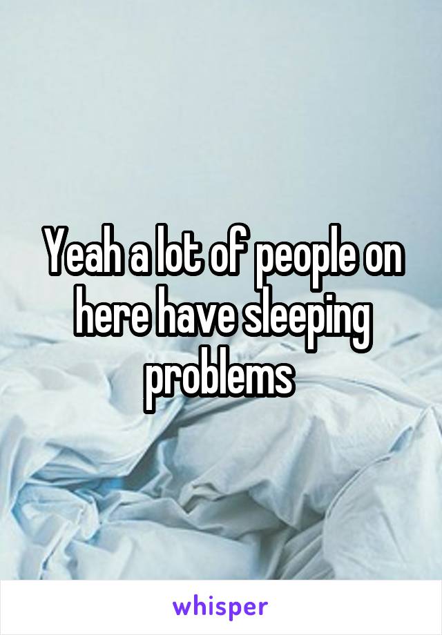 Yeah a lot of people on here have sleeping problems 