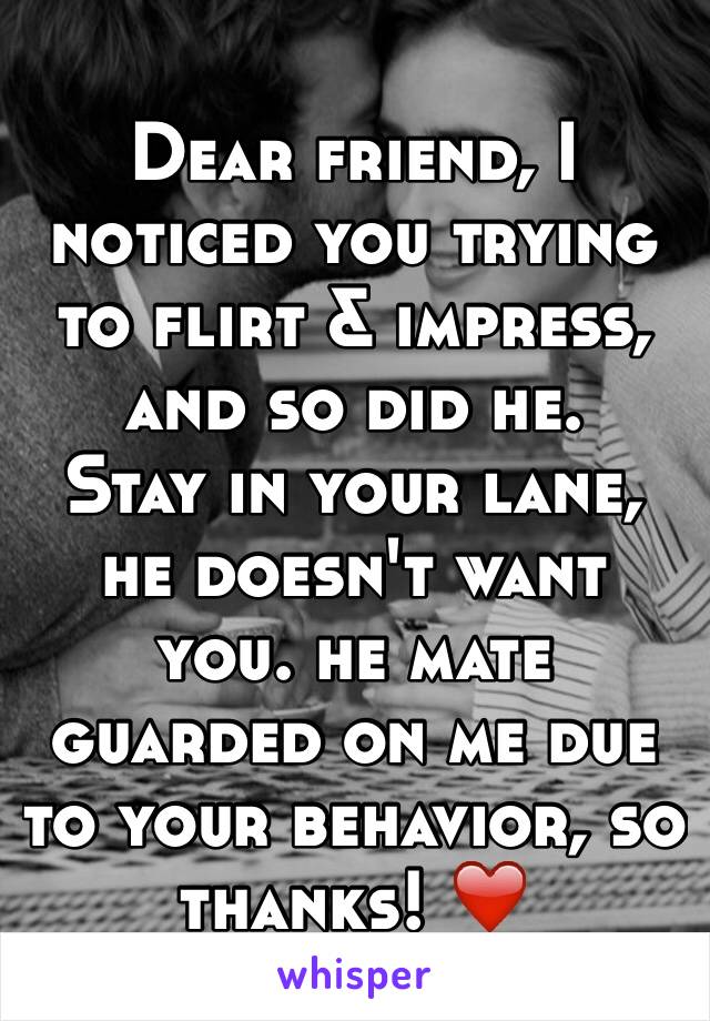 Dear friend, I noticed you trying to flirt & impress, and so did he. 
Stay in your lane, he doesn't want you. he mate guarded on me due to your behavior, so thanks! ❤️