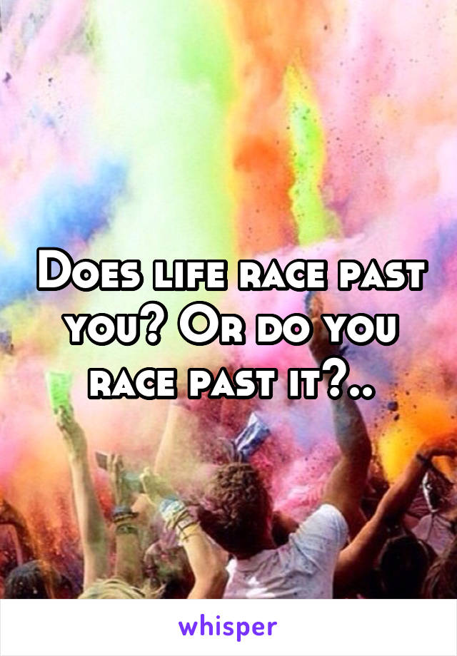 Does life race past you? Or do you race past it?..