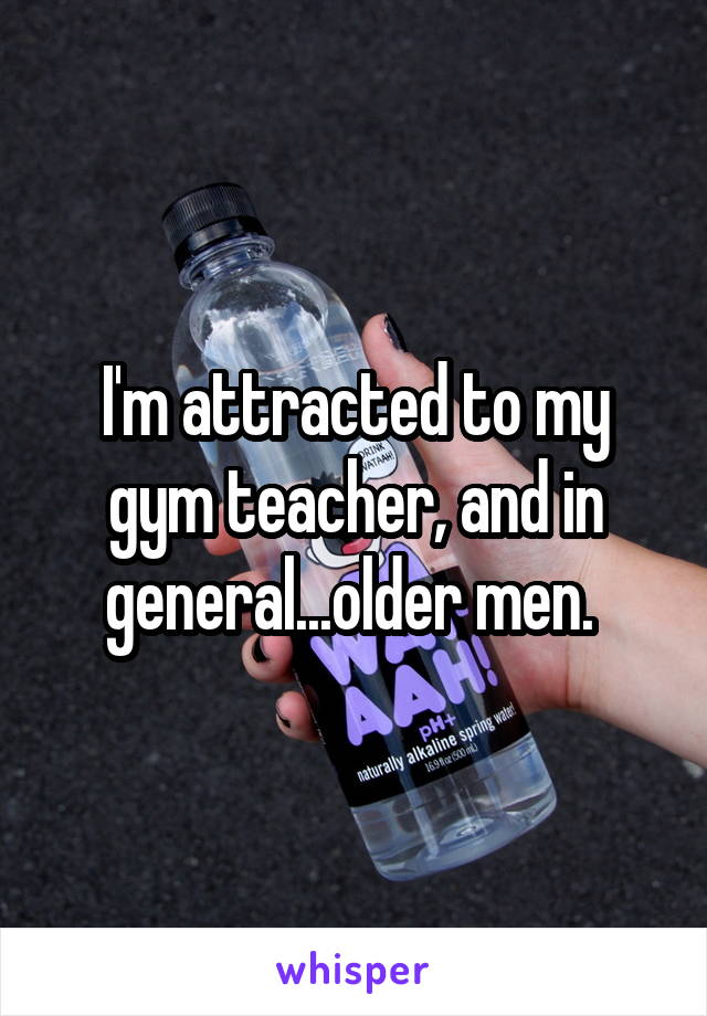 I'm attracted to my gym teacher, and in general...older men. 