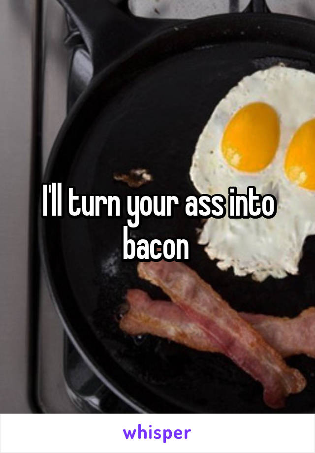 I'll turn your ass into bacon 