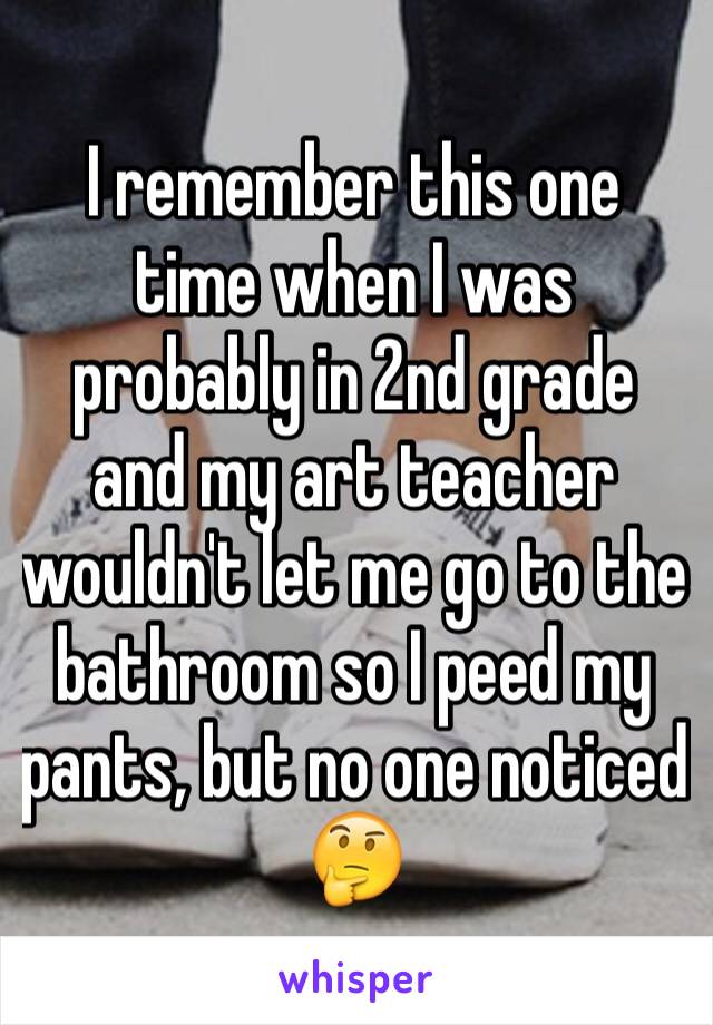 I remember this one time when I was probably in 2nd grade and my art teacher wouldn't let me go to the bathroom so I peed my pants, but no one noticed 🤔