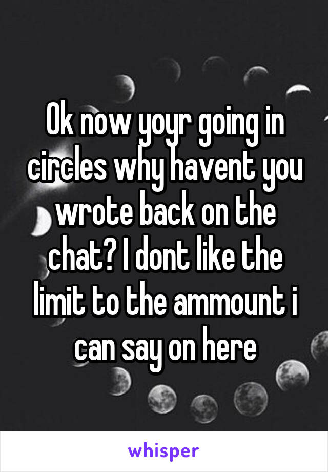 Ok now yoyr going in circles why havent you wrote back on the chat? I dont like the limit to the ammount i can say on here