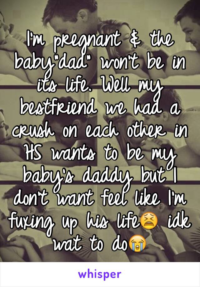 I'm pregnant & the baby"dad" won't be in its life. Well my bestfriend we had a crush on each other in HS wants to be my baby's daddy but I don't want feel like I'm fuxing up his life😫 idk wat to do😭