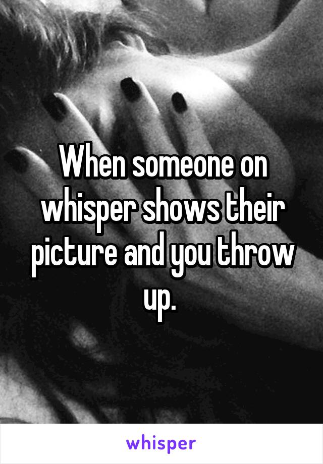 When someone on whisper shows their picture and you throw up. 