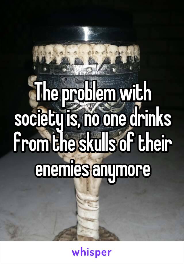 The problem with society is, no one drinks from the skulls of their enemies anymore