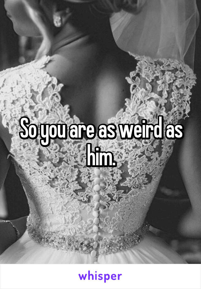 So you are as weird as him.