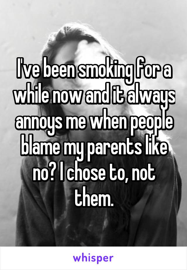 I've been smoking for a while now and it always annoys me when people blame my parents like no? I chose to, not them.