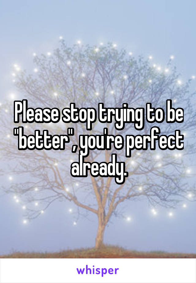 Please stop trying to be "better", you're perfect already.