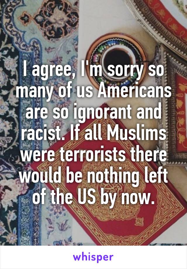 I agree, I'm sorry so many of us Americans are so ignorant and racist. If all Muslims were terrorists there would be nothing left of the US by now.