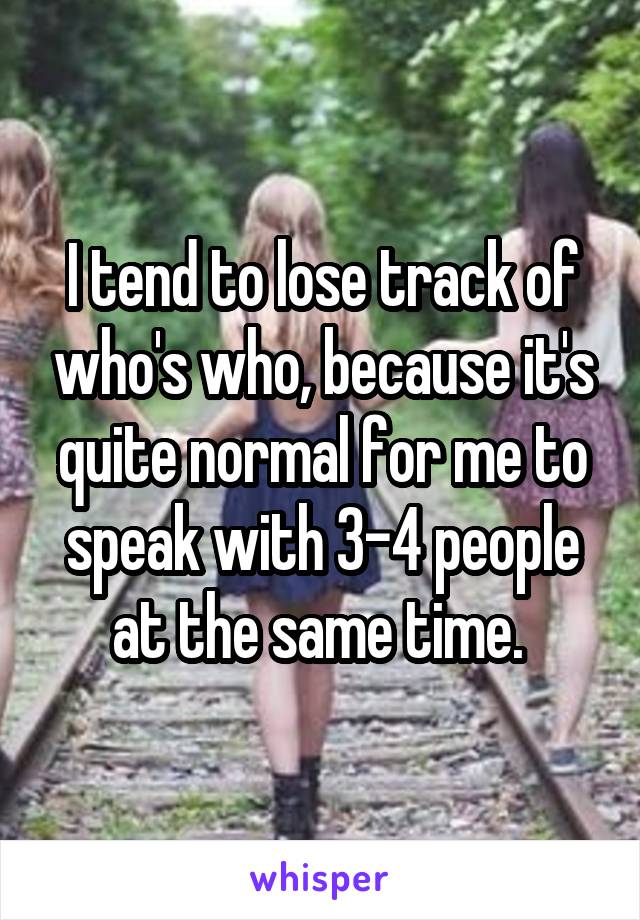 I tend to lose track of who's who, because it's quite normal for me to speak with 3-4 people at the same time. 