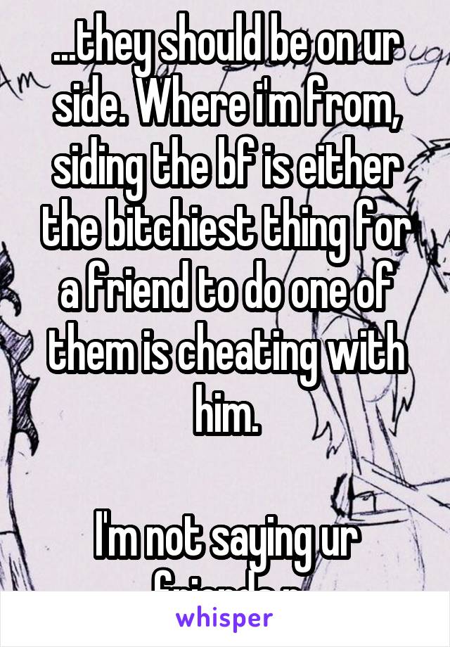 ...they should be on ur side. Where i'm from, siding the bf is either the bitchiest thing for a friend to do one of them is cheating with him.

I'm not saying ur friends r