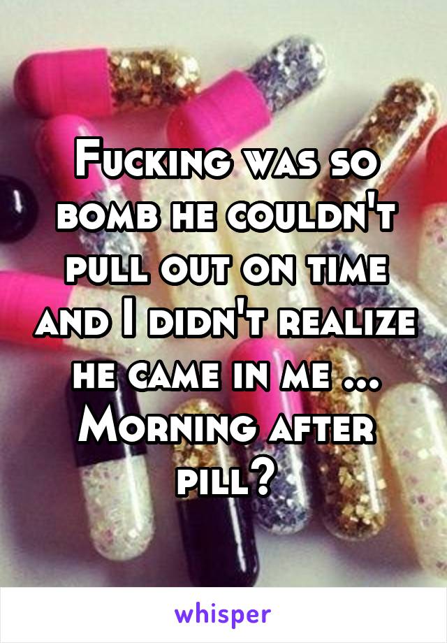 Fucking was so bomb he couldn't pull out on time and I didn't realize he came in me ... Morning after pill?