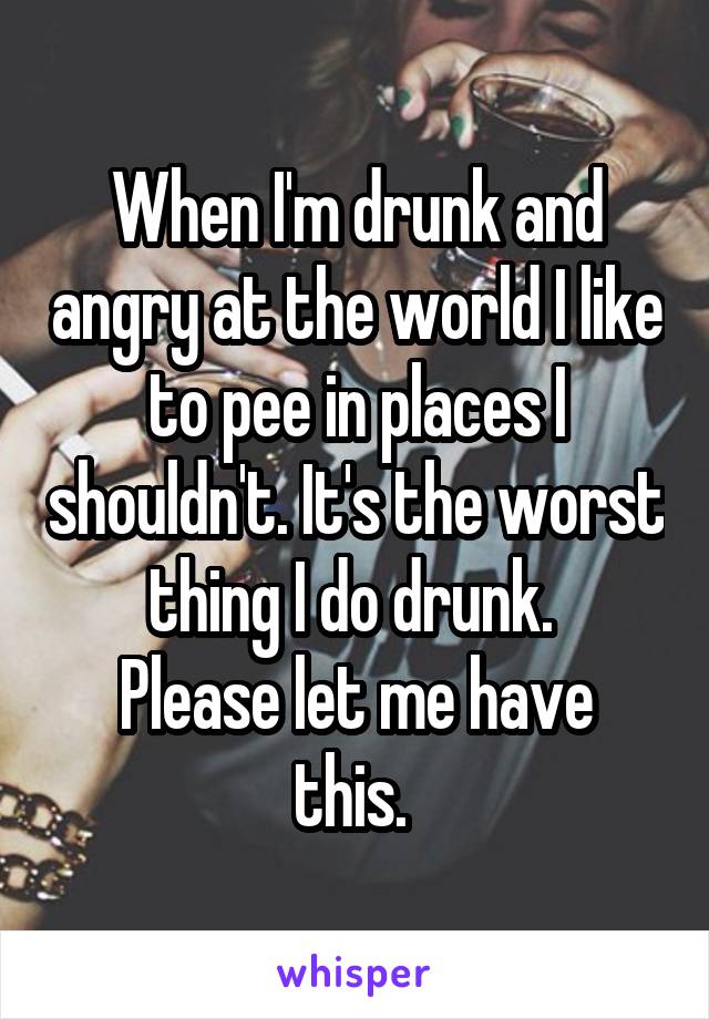 When I'm drunk and angry at the world I like to pee in places I shouldn't. It's the worst thing I do drunk. 
Please let me have this. 