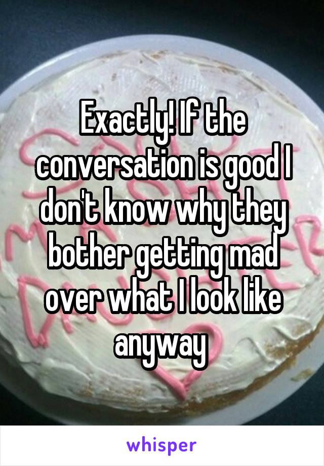 Exactly! If the conversation is good I don't know why they bother getting mad over what I look like anyway 