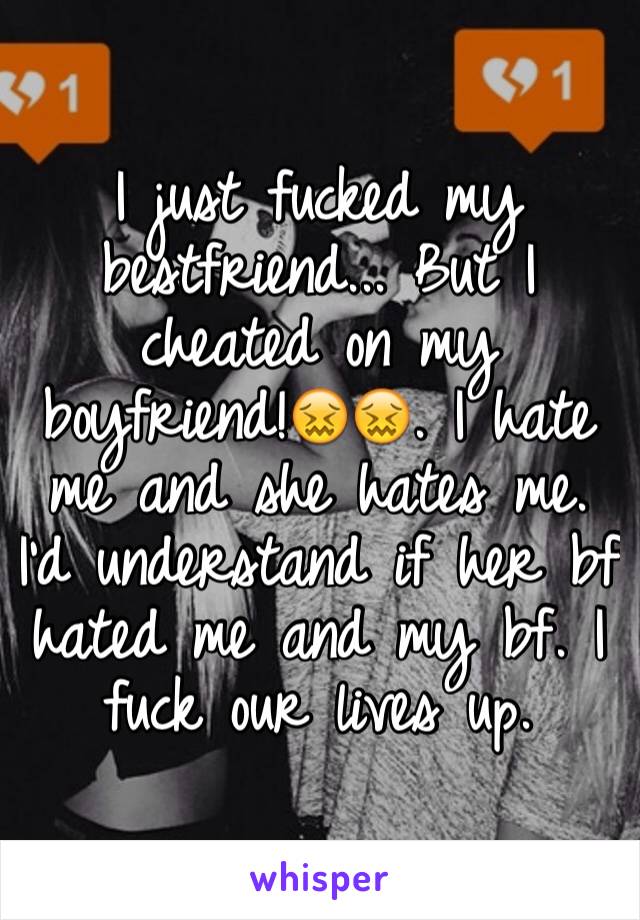 I just fucked my bestfriend... But I cheated on my boyfriend!😖😖. I hate me and she hates me. I'd understand if her bf hated me and my bf. I fuck our lives up.