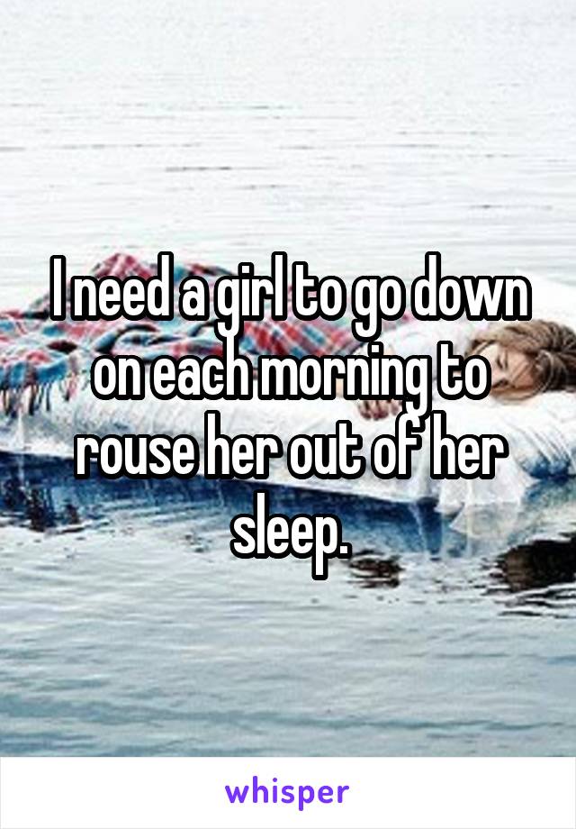 I need a girl to go down on each morning to rouse her out of her sleep.