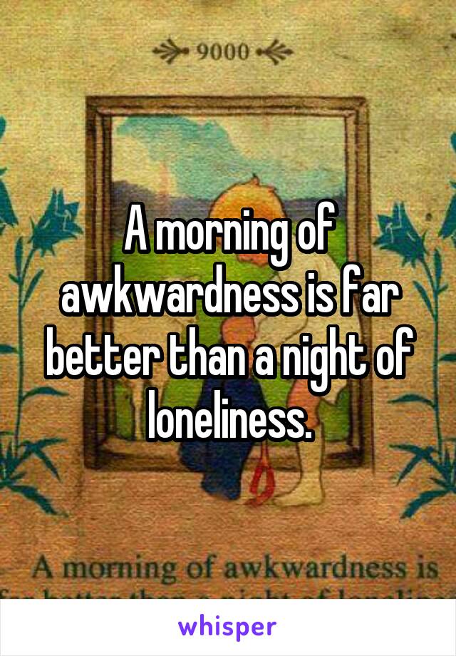 A morning of awkwardness is far better than a night of loneliness.