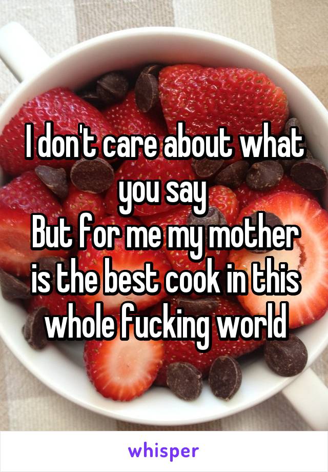 I don't care about what you say 
But for me my mother is the best cook in this whole fucking world