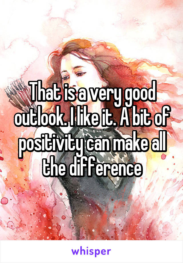 That is a very good outlook. I like it. A bit of positivity can make all the difference