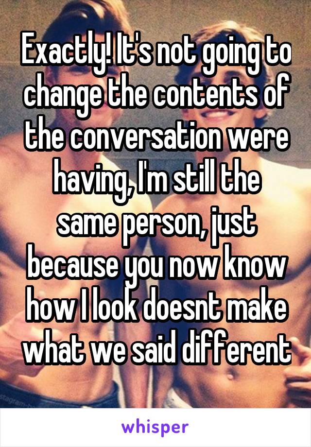 Exactly! It's not going to change the contents of the conversation were having, I'm still the same person, just because you now know how I look doesnt make what we said different 