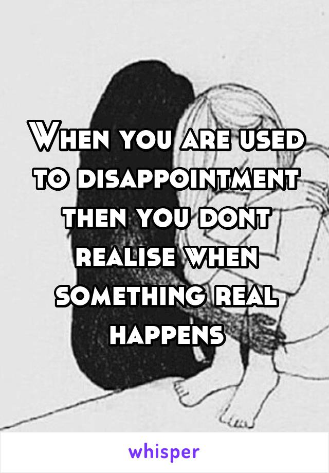 When you are used to disappointment then you dont realise when something real happens