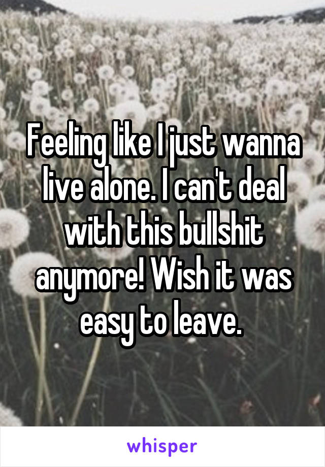 Feeling like I just wanna live alone. I can't deal with this bullshit anymore! Wish it was easy to leave. 