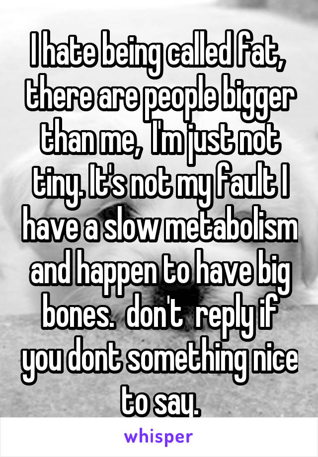 I hate being called fat,  there are people bigger than me,  I'm just not tiny. It's not my fault I have a slow metabolism and happen to have big bones.  don't  reply if you dont something nice to say.