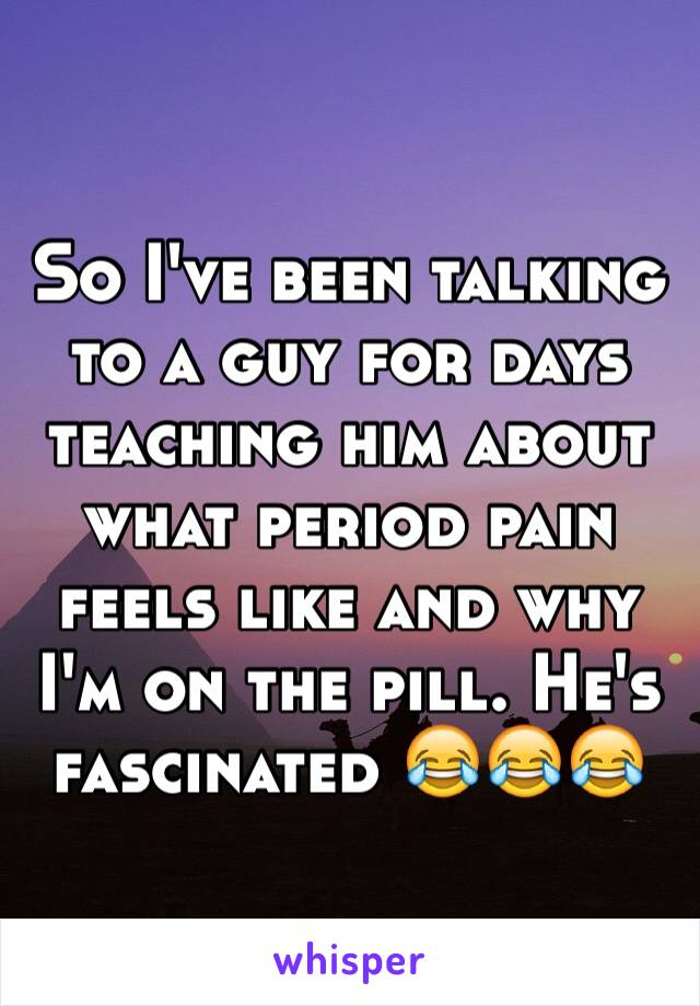 So I've been talking to a guy for days teaching him about what period pain feels like and why I'm on the pill. He's fascinated 😂😂😂