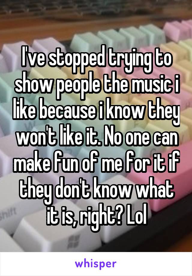 I've stopped trying to show people the music i like because i know they won't like it. No one can make fun of me for it if they don't know what it is, right? Lol