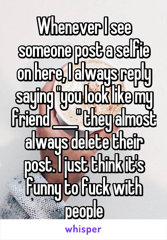 Whenever I see someone post a selfie on here, I always reply saying "you look like my friend ____" they almost always delete their post. I just think it's funny to fuck with people