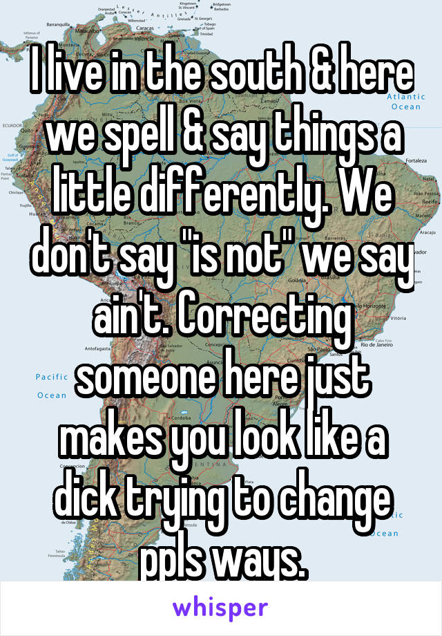 I live in the south & here we spell & say things a little differently. We don't say "is not" we say ain't. Correcting someone here just makes you look like a dick trying to change ppls ways.