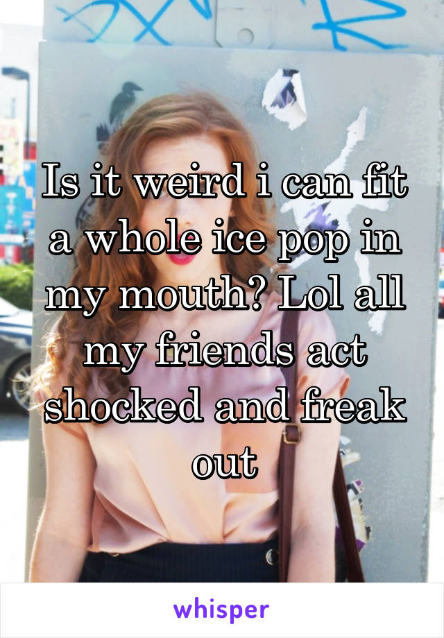 Is it weird i can fit a whole ice pop in my mouth? Lol all my friends act shocked and freak out