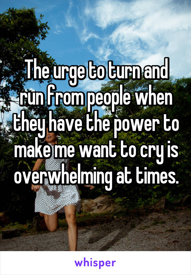 The urge to turn and run from people when they have the power to make me want to cry is overwhelming at times. 