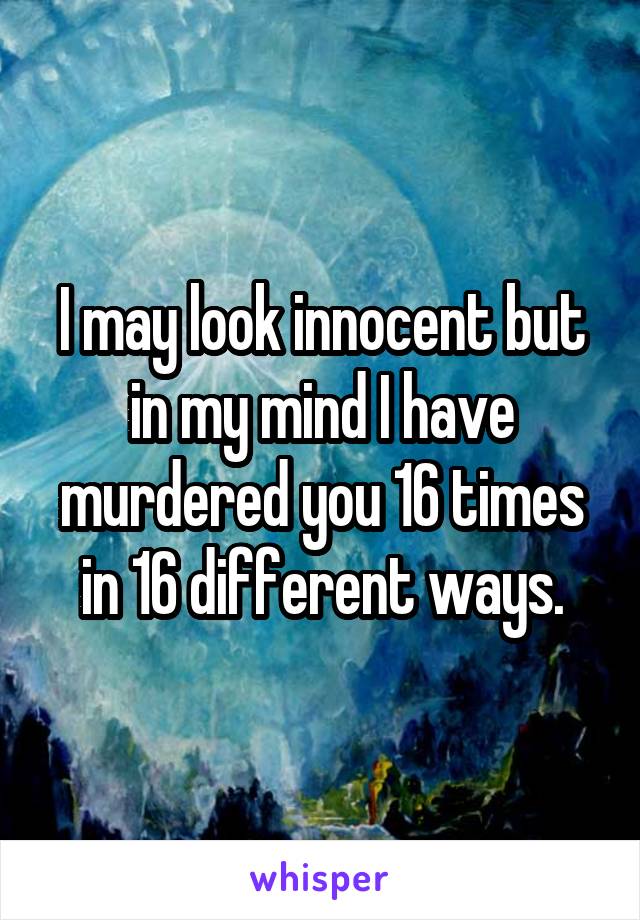 I may look innocent but in my mind I have murdered you 16 times in 16 different ways.