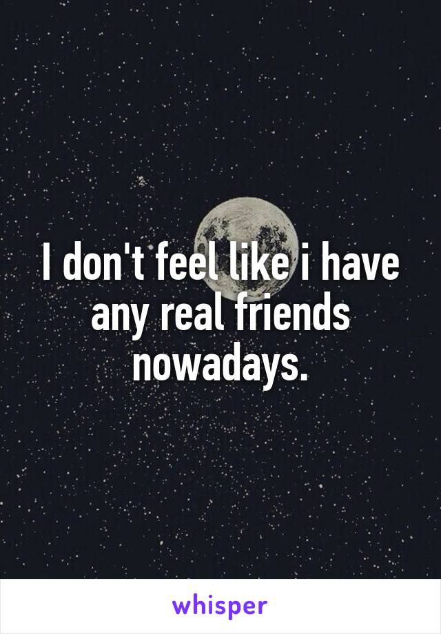 I don't feel like i have any real friends nowadays.