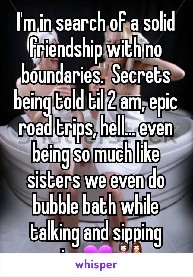 I'm in search of a solid friendship with no boundaries.  Secrets being told til 2 am, epic road trips, hell... even being so much like sisters we even do bubble bath while talking and sipping wine💜👭