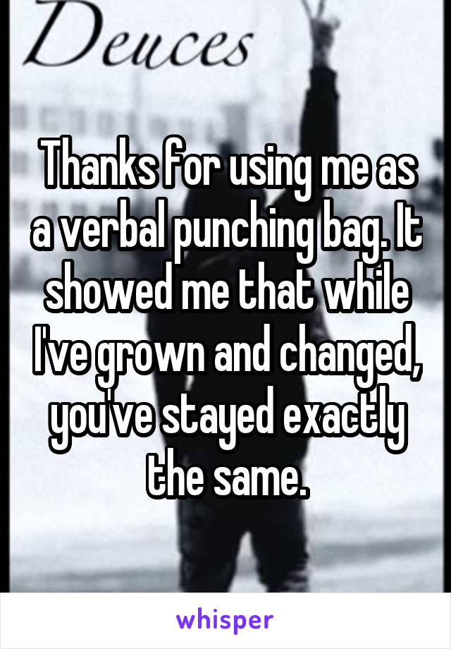 Thanks for using me as a verbal punching bag. It showed me that while I've grown and changed, you've stayed exactly the same.