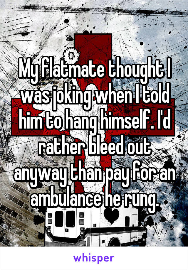 My flatmate thought I was joking when I told him to hang himself. I'd rather bleed out anyway than pay for an ambulance he rung.