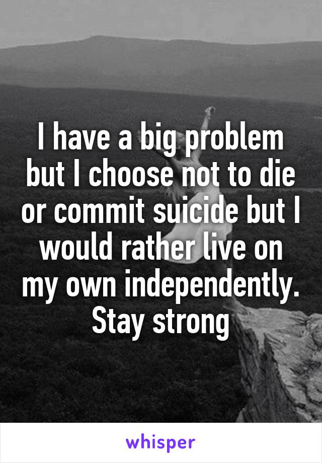 I have a big problem but I choose not to die or commit suicide but I would rather live on my own independently. Stay strong