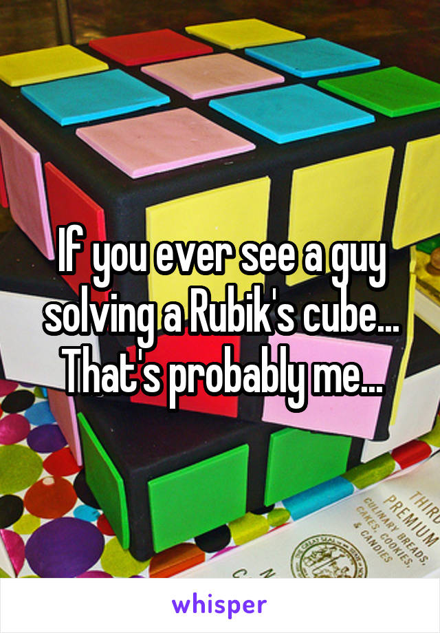 If you ever see a guy solving a Rubik's cube... That's probably me...