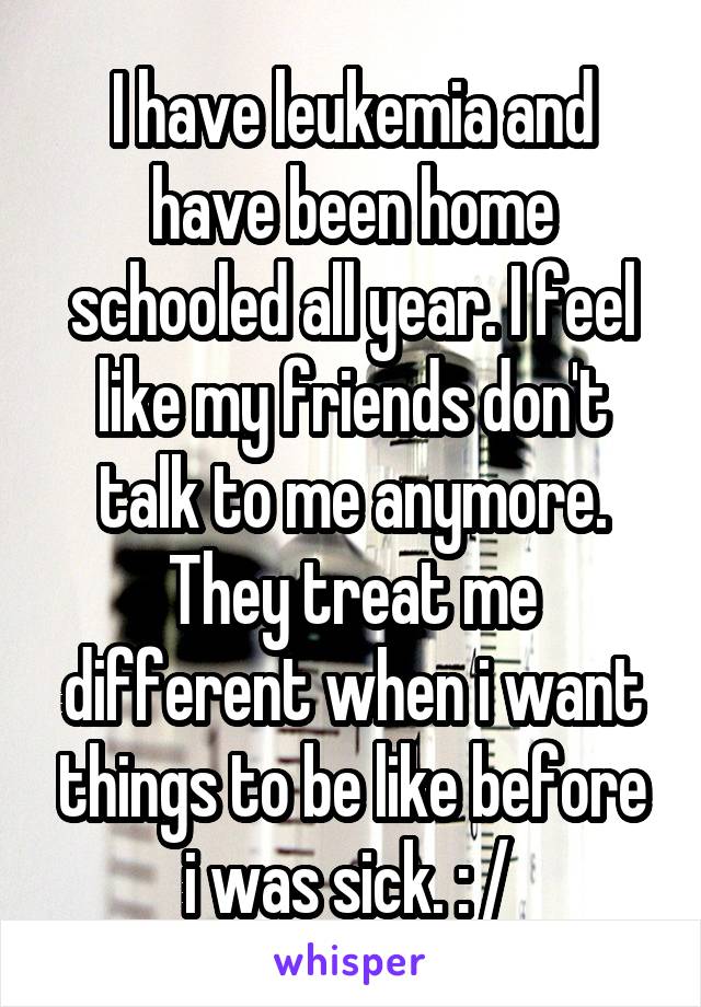 I have leukemia and have been home schooled all year. I feel like my friends don't talk to me anymore. They treat me different when i want things to be like before i was sick. : / 