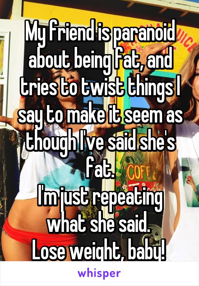 My friend is paranoid about being fat, and tries to twist things I say to make it seem as though I've said she's fat.
I'm just repeating what she said. 
Lose weight, baby! 