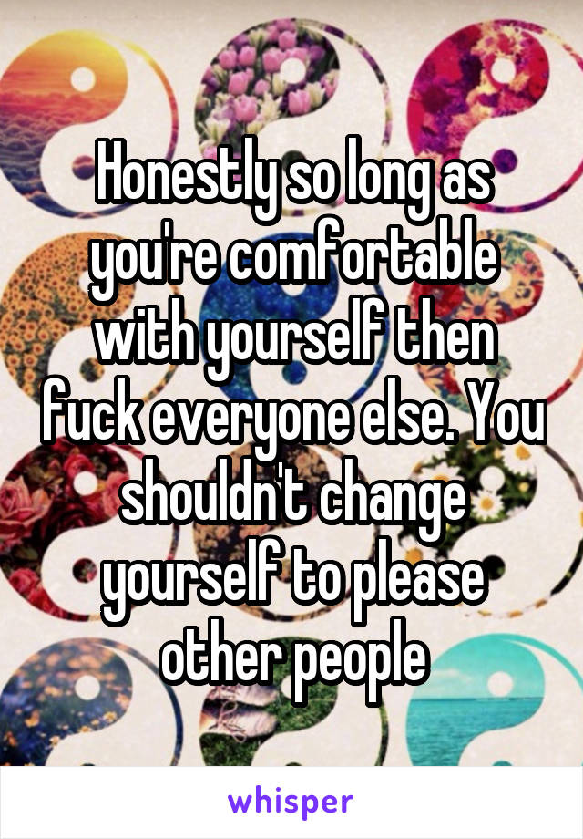 Honestly so long as you're comfortable with yourself then fuck everyone else. You shouldn't change yourself to please other people