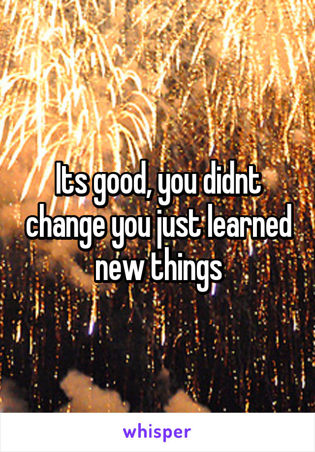 Its good, you didnt change you just learned new things